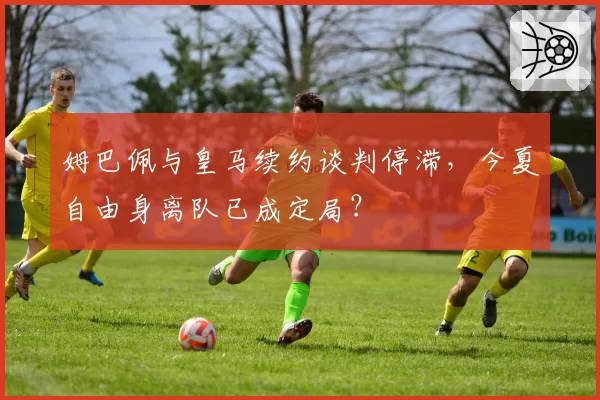 姆巴佩与皇马续约谈判停滞,今夏自由身离队已成定局?