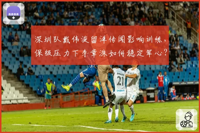 深圳队戴伟浚留洋传闻影响训练，保级压力下李章洙如何稳定军心？