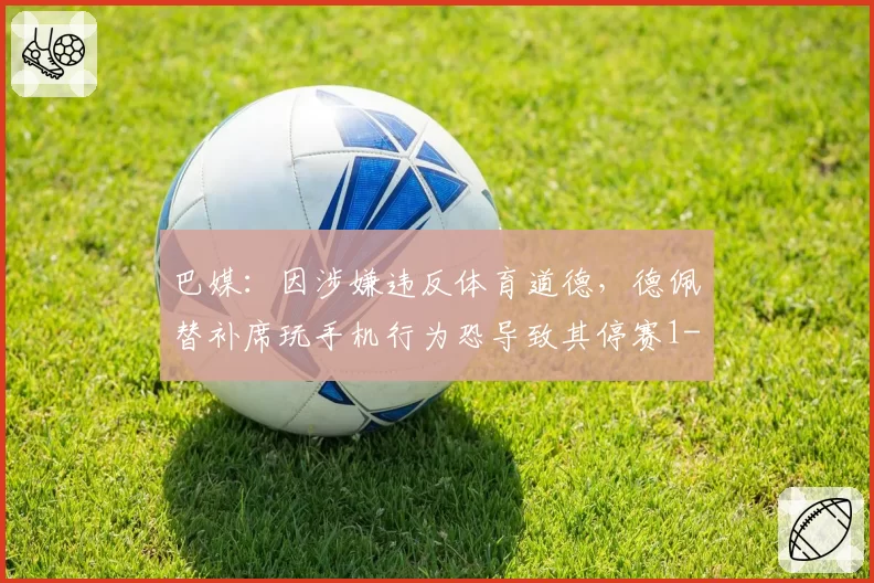 巴媒:因涉嫌违反体育道德,德佩替补席玩手机行为恐导致其停赛1-6场