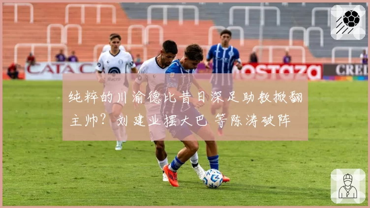 纯粹的川渝德比昔日深足助教掀翻主帅?刘建业摆大巴 等陈涛破阵