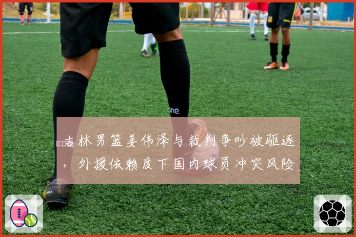 吉林男篮姜伟泽与裁判争吵被驱逐，外援依赖度下国内球员冲突风险加剧？