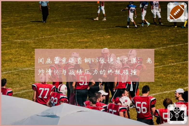 闵鹿蕾重返首钢vs张德贵下课:老帅情怀与战绩压力的终极碰撞