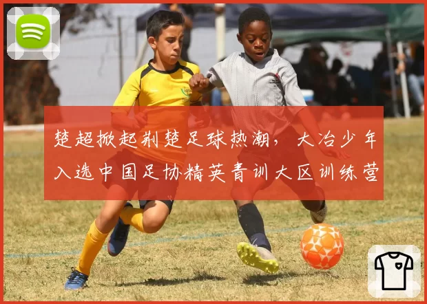楚超掀起荆楚足球热潮,大冶少年入选中国足协精英青训大区训练营