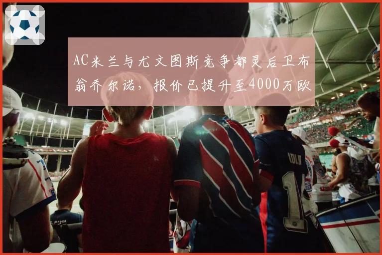 AC米兰与尤文图斯竞争都灵后卫布翁乔尔诺，报价已提升至4000万欧元