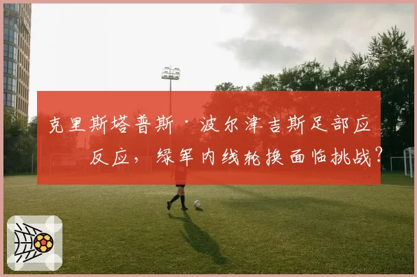 克里斯塔普斯·波尔津吉斯足部应力反应，绿军内线轮换面临挑战？