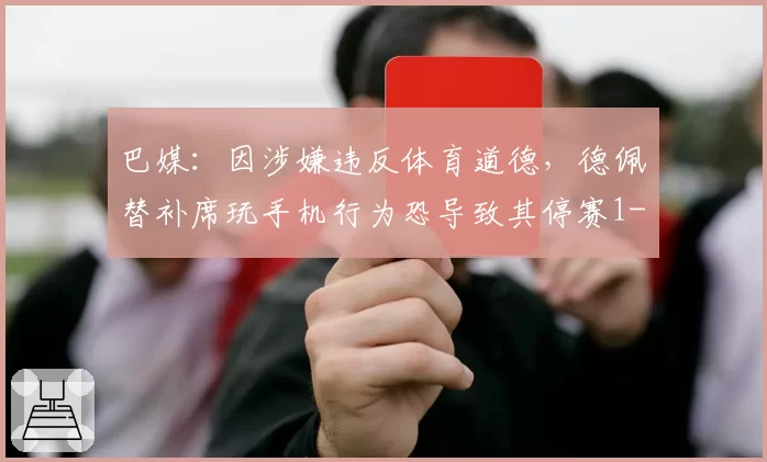 巴媒：因涉嫌违反体育道德，德佩替补席玩手机行为恐导致其停赛1-6场