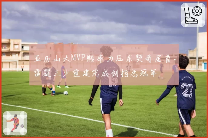 亚历山大MVP赔率力压东契奇居首，雷霆三少重建完成剑指总冠军