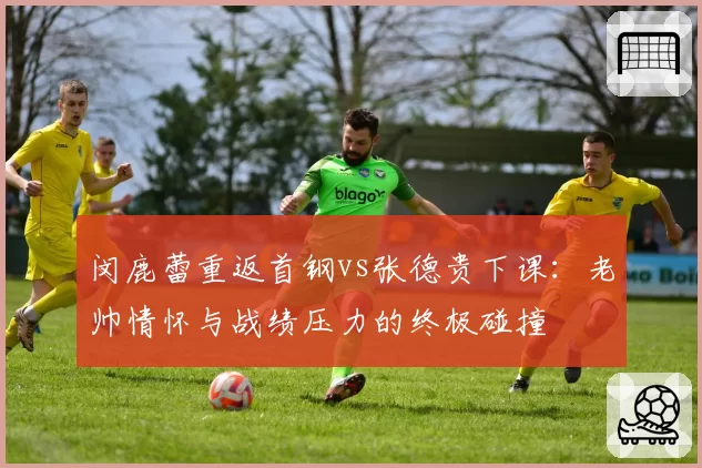 闵鹿蕾重返首钢vs张德贵下课:老帅情怀与战绩压力的终极碰撞